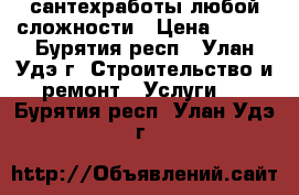 сантехработы любой сложности › Цена ­ 100 - Бурятия респ., Улан-Удэ г. Строительство и ремонт » Услуги   . Бурятия респ.,Улан-Удэ г.